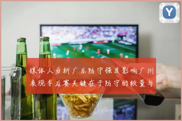 媒体人分析广东防守强度影响广州表现季后赛关键在于防守的较量与适应能力