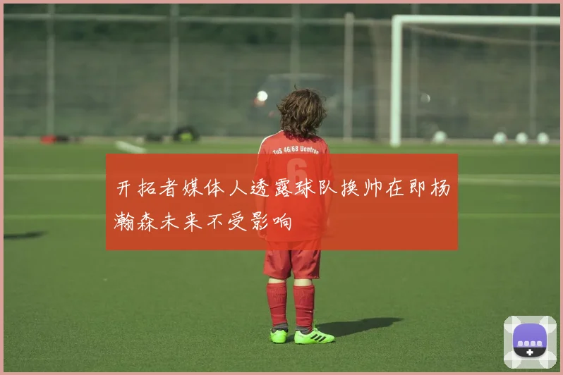 开拓者媒体人透露球队换帅在即杨瀚森未来不受影响
