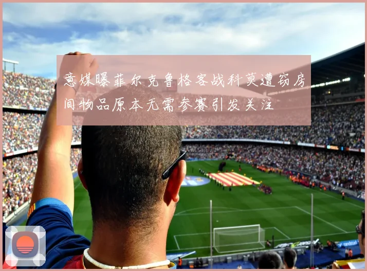 意媒曝菲尔克鲁格客战科莫遭窃房间物品原本无需参赛引发关注