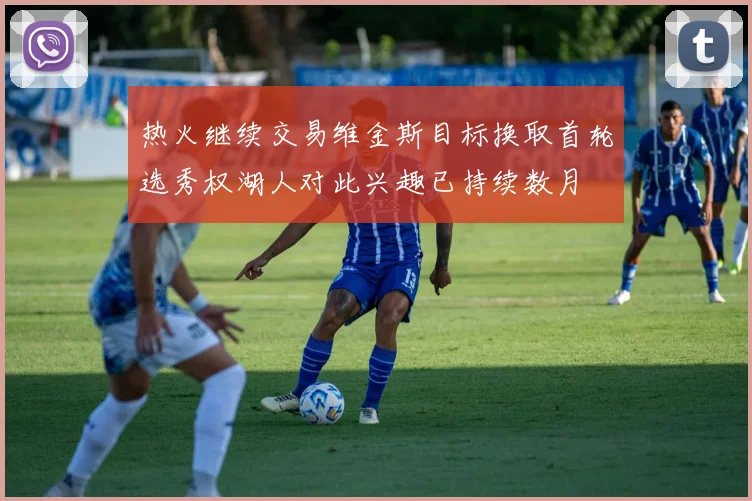 热火继续交易维金斯目标换取首轮选秀权湖人对此兴趣已持续数月
