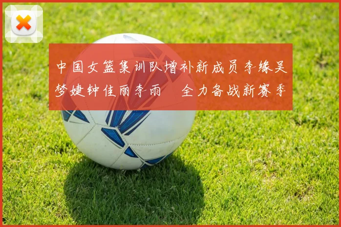 中国女篮集训队增补新成员李缘吴梦婕钟佳丽李雨汧全力备战新赛季