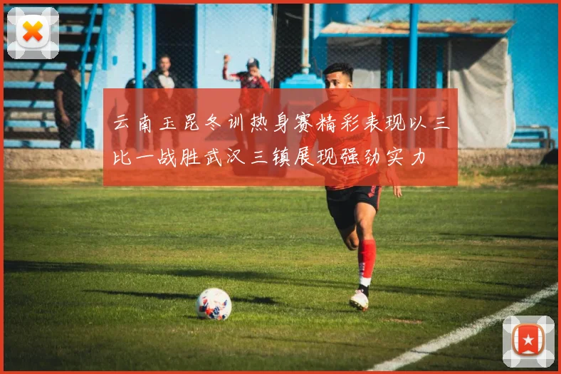 云南玉昆冬训热身赛精彩表现以三比一战胜武汉三镇展现强劲实力