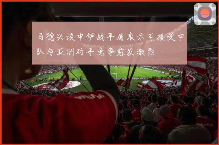 马德兴谈中伊战平局表示可接受中队与亚洲对手竞争愈发激烈