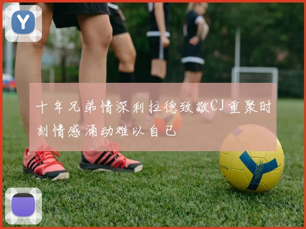 十年兄弟情深利拉德致敬CJ重聚时刻情感涌动难以自已