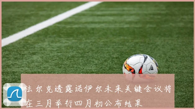 法尔克透露诺伊尔未来关键会议将在三月举行四月初公布结果