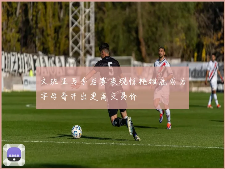 文班亚马季后赛表现惊艳雄鹿或为字母哥开出更高交易价