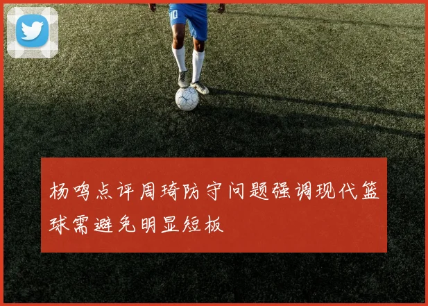 杨鸣点评周琦防守问题强调现代篮球需避免明显短板
