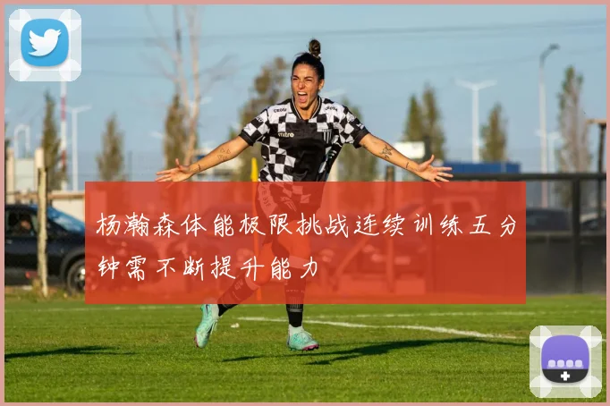 杨瀚森体能极限挑战连续训练五分钟需不断提升能力