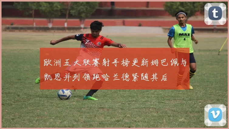 欧洲五大联赛射手榜更新姆巴佩与凯恩并列领跑哈兰德紧随其后
