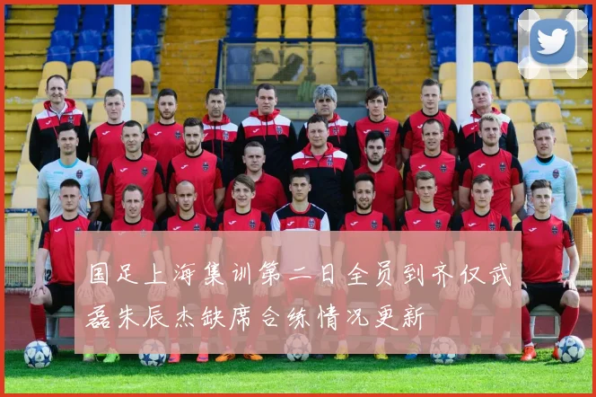 国足上海集训第二日全员到齐仅武磊朱辰杰缺席合练情况更新