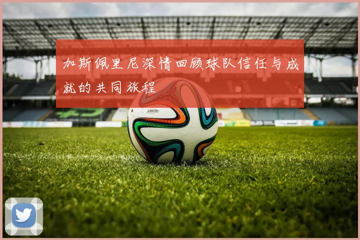 加斯佩里尼深情回顾球队信任与成就的共同旅程