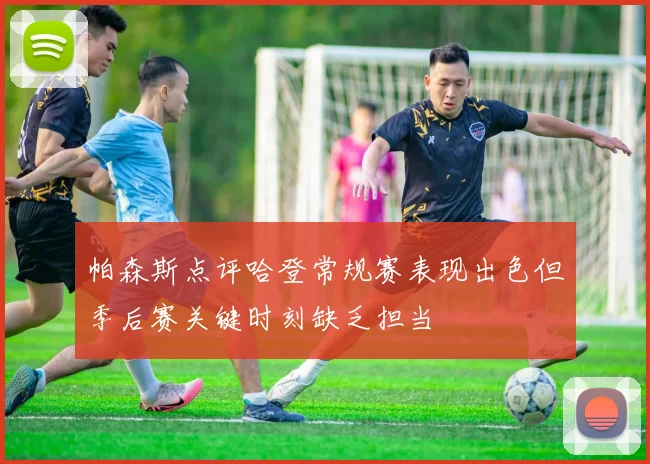 帕森斯点评哈登常规赛表现出色但季后赛关键时刻缺乏担当