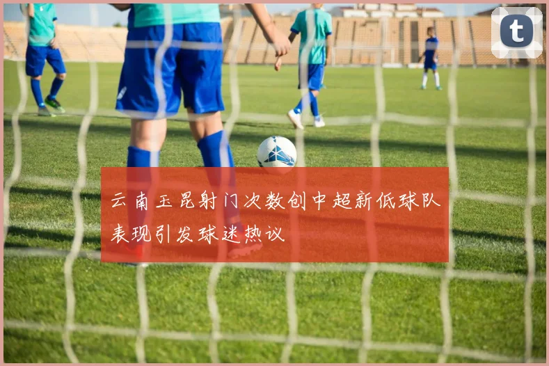 云南玉昆射门次数创中超新低球队表现引发球迷热议