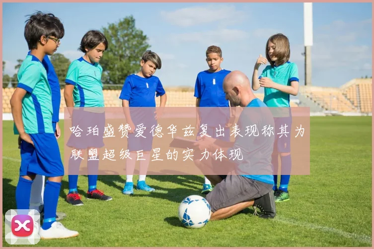 哈珀盛赞爱德华兹复出表现称其为联盟超级巨星的实力体现
