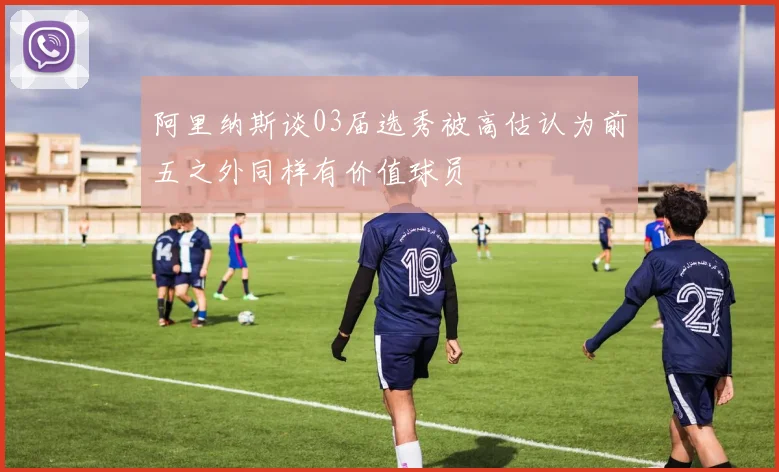 阿里纳斯谈03届选秀被高估认为前五之外同样有价值球员