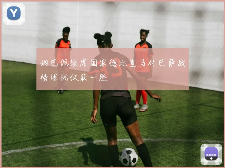 姆巴佩缺席国家德比皇马对巴萨战绩堪忧仅获一胜