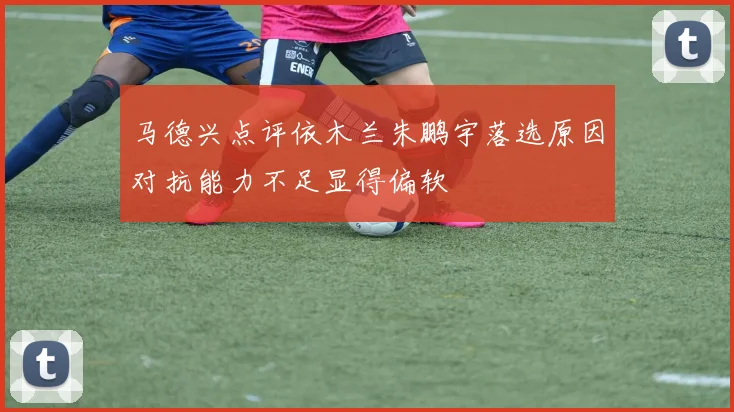 马德兴点评依木兰朱鹏宇落选原因对抗能力不足显得偏软