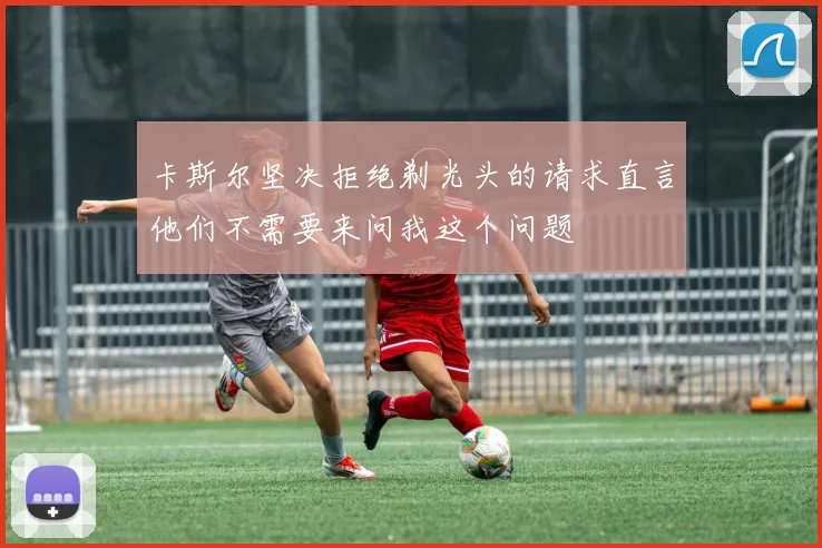 卡斯尔坚决拒绝剃光头的请求直言他们不需要来问我这个问题