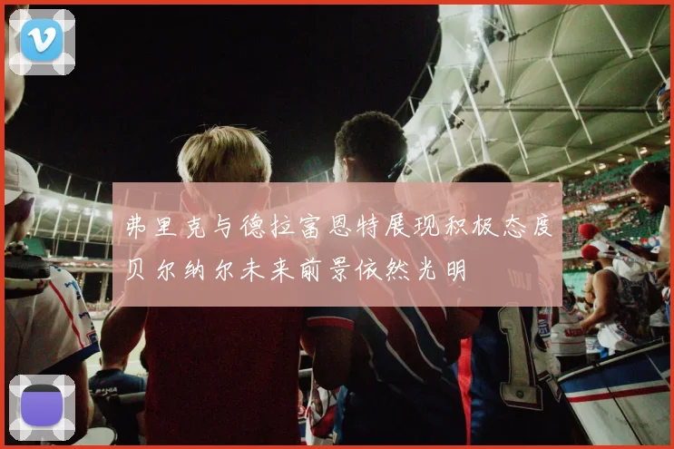 弗里克与德拉富恩特展现积极态度贝尔纳尔未来前景依然光明
