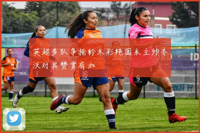 英超多队争抢铃木彩艳国米主帅齐沃对其赞赏有加